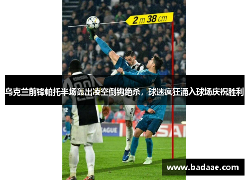 乌克兰前锋帕托半场轰出凌空倒钩绝杀，球迷疯狂涌入球场庆祝胜利